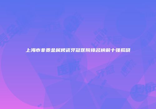 上海市非贵金属烤瓷牙冠医院排名榜前十强揭晓