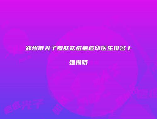 郑州市光子嫩肤祛痘疤痘印医生排名十强揭晓