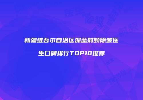 新疆维吾尔自治区深蓝射频除皱医生口碑排行TOP10推荐