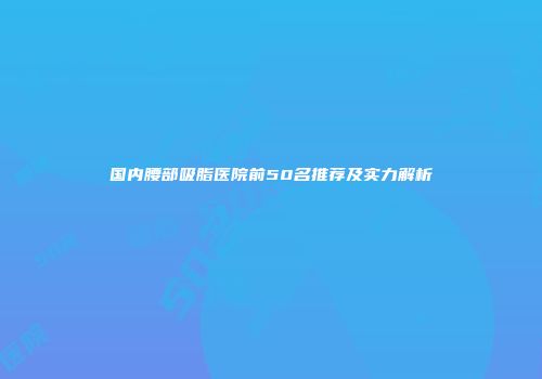 国内腰部吸脂医院前50名推荐及实力解析