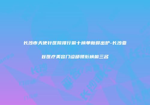 长沙市天使针医院排行前十榜单新鲜出炉-长沙亚谷医疗美容门诊部领衔榜前三名