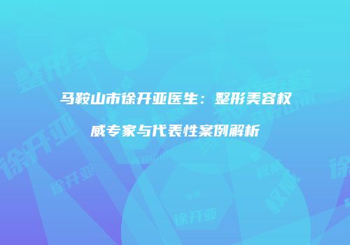 马鞍山市徐开亚医生：整形美容权威专家与代表性案例解析