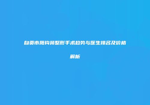 自贡市鹰钩鼻整形手术趋势与医生排名及价格解析