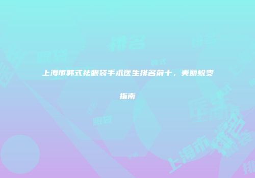 上海市韩式祛眼袋手术医生排名前十，美丽蜕变指南