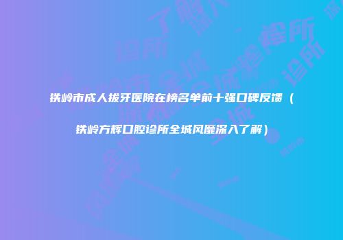 铁岭市成人拔牙医院在榜名单前十强口碑反馈（铁岭方辉口腔诊所全城风靡深入了解）