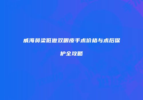威海鼻梁低做双眼皮手术价格与术后保护全攻略