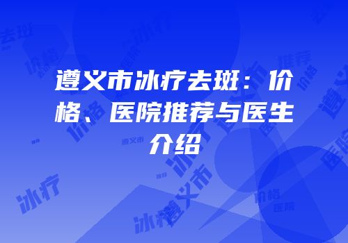 遵义市冰疗去斑：价格、医院推荐与医生介绍