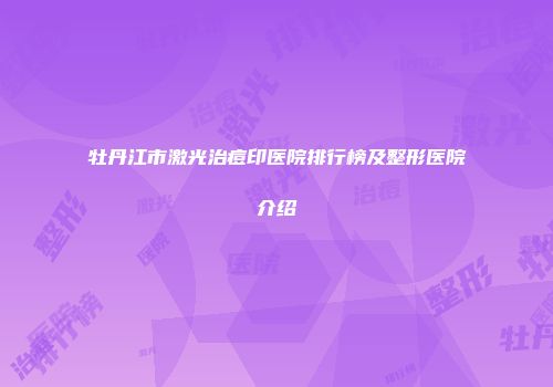 牡丹江市激光治痘印医院排行榜及整形医院介绍