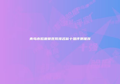 青岛市脸磨骨医院排名前十强评测推荐