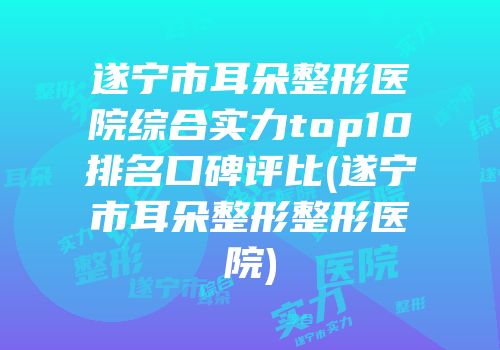 遂宁市耳朵整形医院综合实力top10排名口碑评比(遂宁市耳朵整形整形医院)