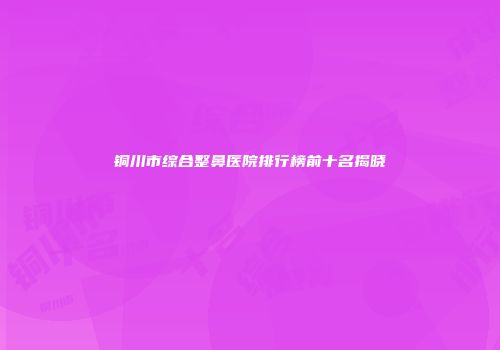 铜川市综合整鼻医院排行榜前十名揭晓