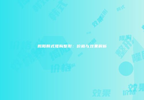 揭阳韩式隆胸整形：价格与效果解析