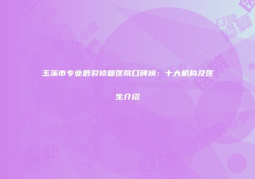 玉溪市专业唇裂修复医院口碑榜：十大机构及医生介绍