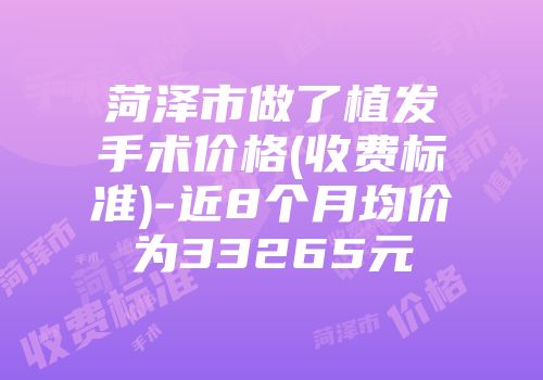 菏泽市做了植发手术价格(收费标准)-近8个月均价为33265元
