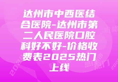 达州市中西医结合医院-达州市第二人民医院口腔科好不好-价格收费表2025热门上线