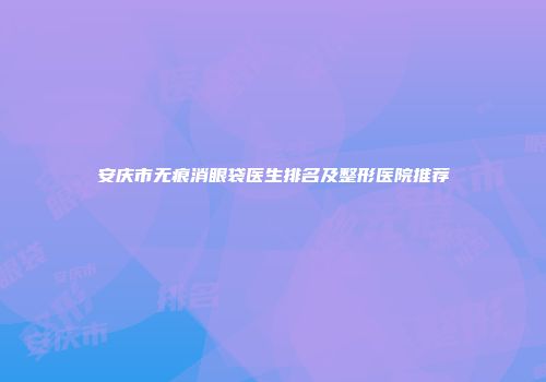 安庆市无痕消眼袋医生排名及整形医院推荐