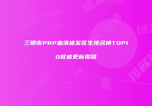 三明市PRP血清植发医生排名榜TOP10权威更新揭晓