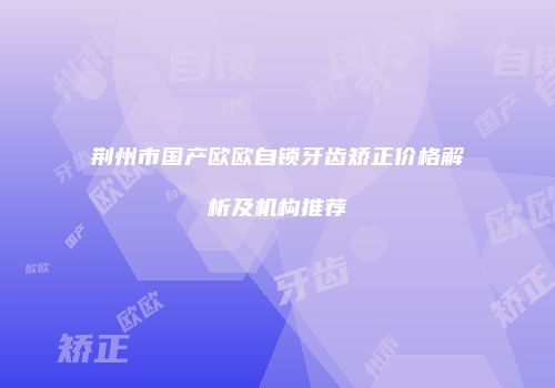 荆州市国产欧欧自锁牙齿矫正价格解析及机构推荐