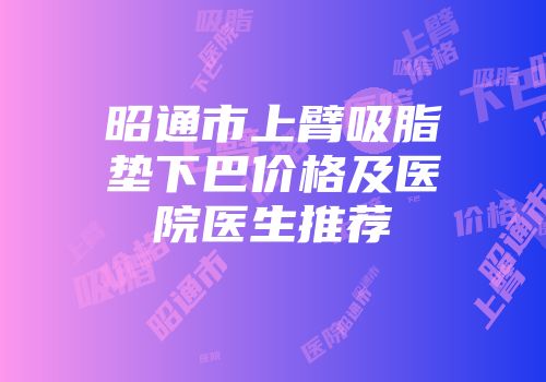 昭通市上臂吸脂垫下巴价格及医院医生推荐
