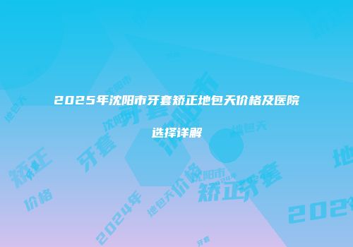 2025年沈阳市牙套矫正地包天价格及医院选择详解
