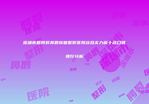 深圳市唇腭裂鼻唇修复整形医院综合实力前十名口碑排行分析