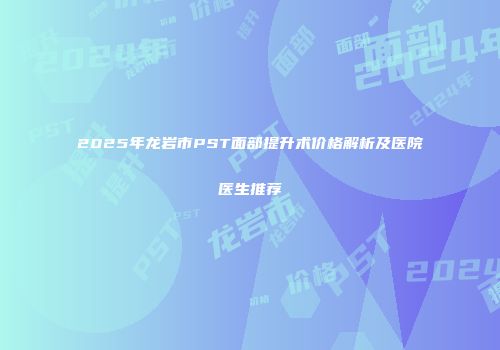 2025年龙岩市PST面部提升术价格解析及医院医生推荐