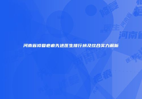 河南省修复疤痕先进医生排行榜及综合实力解析