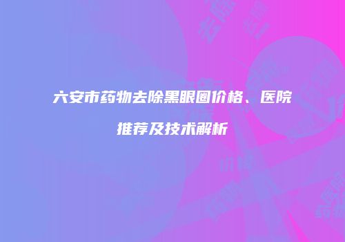 六安市药物去除黑眼圈价格、医院推荐及技术解析