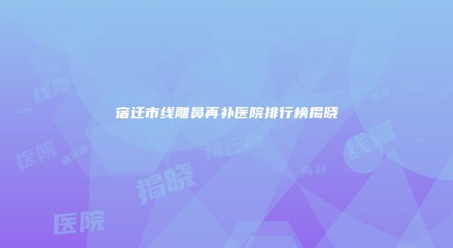 宿迁市线雕鼻再补医院排行榜揭晓