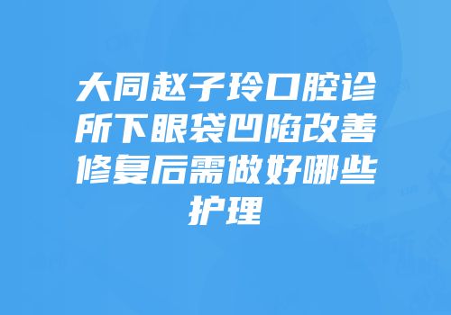 大同赵子玲口腔诊所下眼袋凹陷改善修复后需做好哪些护理