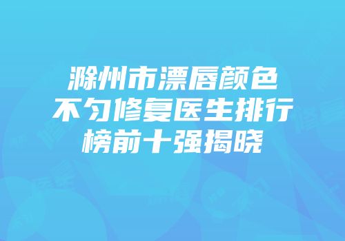 滁州市漂唇颜色不匀修复医生排行榜前十强揭晓