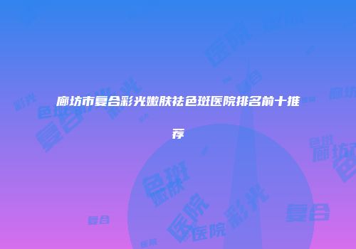 廊坊市复合彩光嫩肤祛色斑医院排名前十推荐