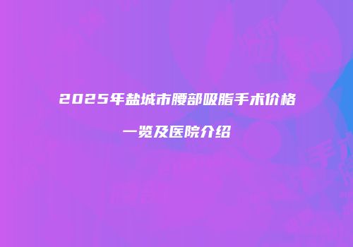 2025年盐城市腰部吸脂手术价格一览及医院介绍