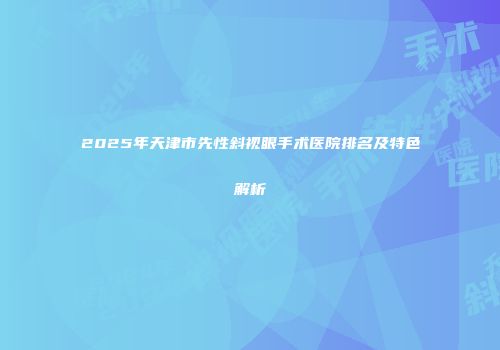 2025年天津市先性斜视眼手术医院排名及特色解析