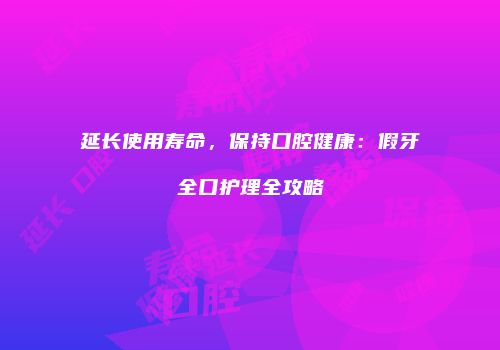 延长使用寿命，保持口腔健康：假牙全口护理全攻略