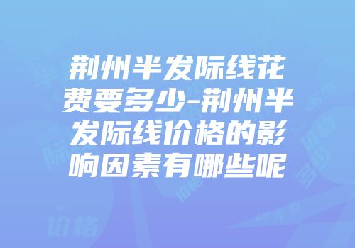 荆州半发际线花费要多少-荆州半发际线价格的影响因素有哪些呢
