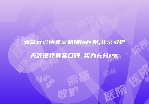 新氧云诊所北京丽扬店医院,北京敏护天秤医疗美容口碑_实力充分PK
