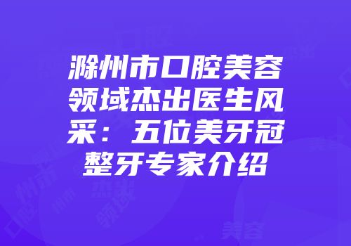 滁州市口腔美容领域杰出医生风采：五位美牙冠整牙专家介绍