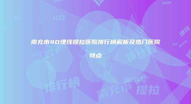 南充市4D埋线提拉医院排行榜解析及热门医院特点