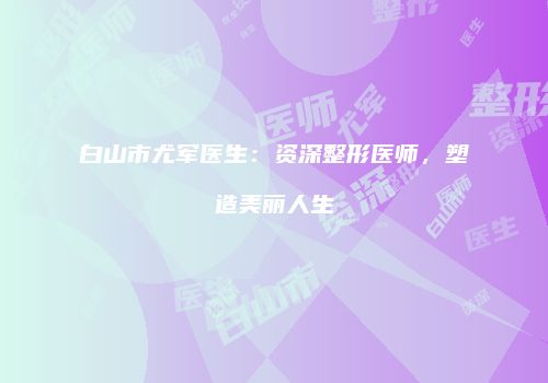 白山市尤军医生：资深整形医师，塑造美丽人生