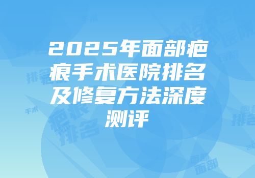 2025年面部疤痕手术医院排名及修复方法深度测评