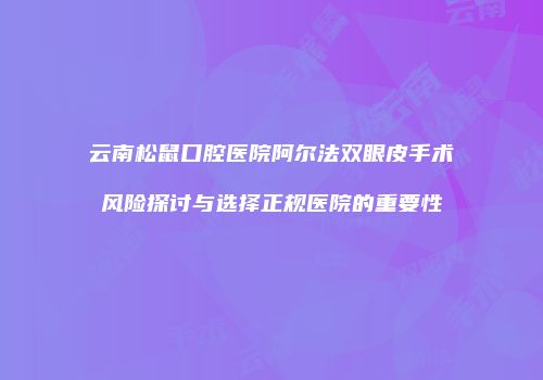 云南松鼠口腔医院阿尔法双眼皮手术风险探讨与选择正规医院的重要性