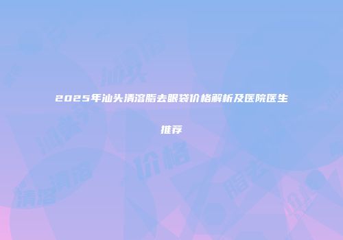 2025年汕头清溶脂去眼袋价格解析及医院医生推荐