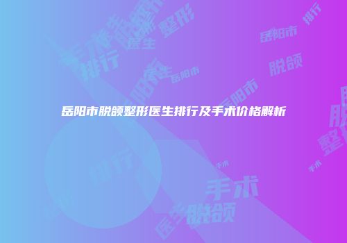 岳阳市脱颌整形医生排行及手术价格解析