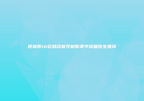 晋城市10位知名前牙树脂美学修复医生推荐