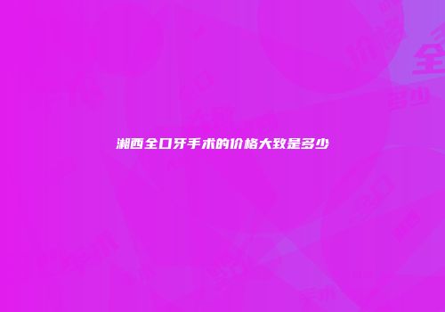 湘西全口牙手术的价格大致是多少