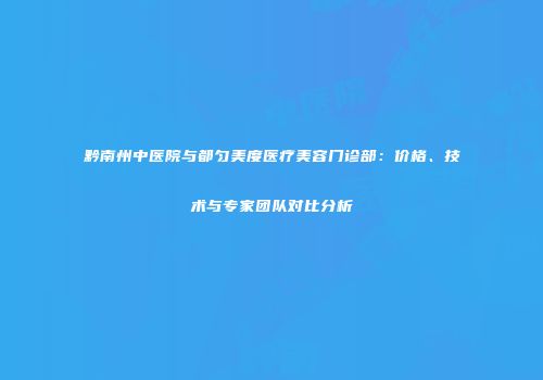 黔南州中医院与都匀美度医疗美容门诊部：价格、技术与专家团队对比分析