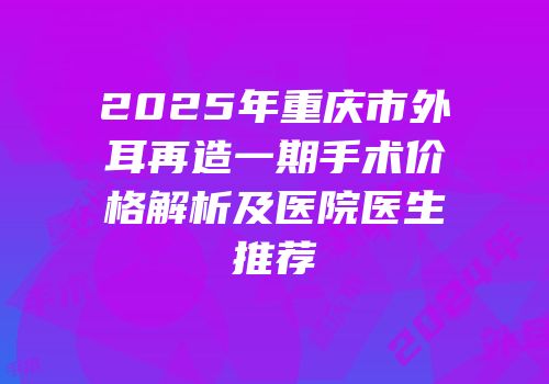 2025年重庆市外耳再造一期手术价格解析及医院医生推荐