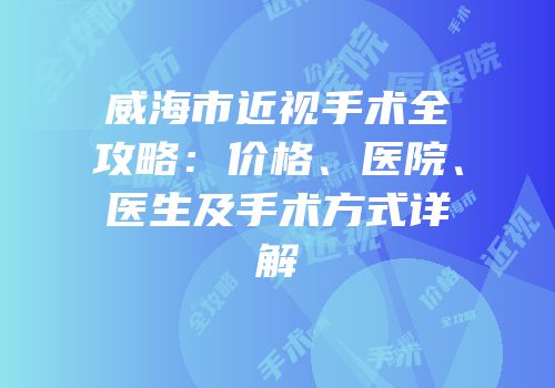 威海市近视手术全攻略：价格、医院、医生及手术方式详解