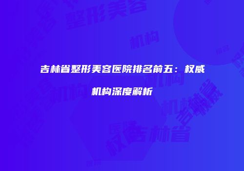 吉林省整形美容医院排名前五：权威机构深度解析